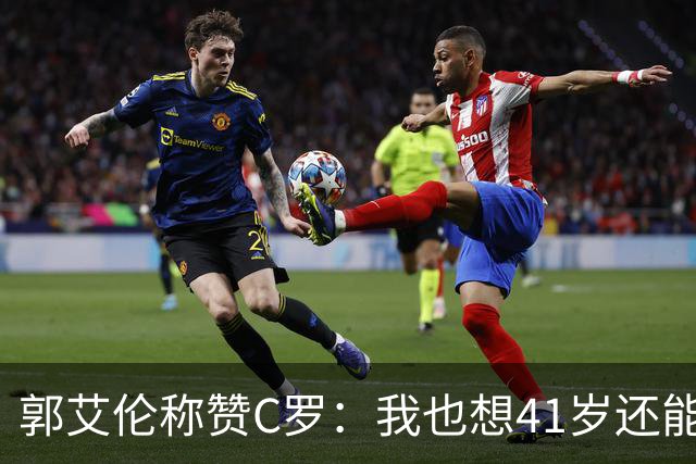 郭艾伦称赞C罗：我也想41岁还能打球让大家评判 挨骂也很幸福